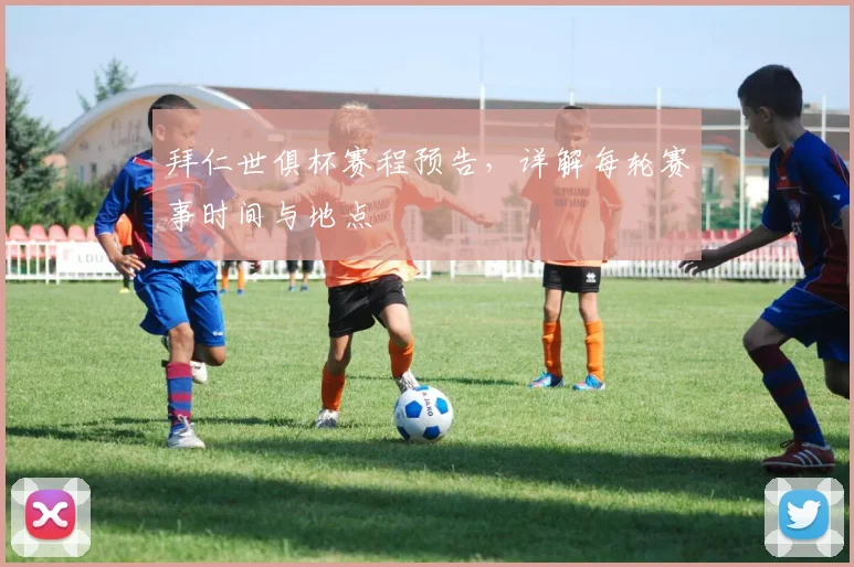 拜仁世俱杯赛程预告，详解每轮赛事时间与地点