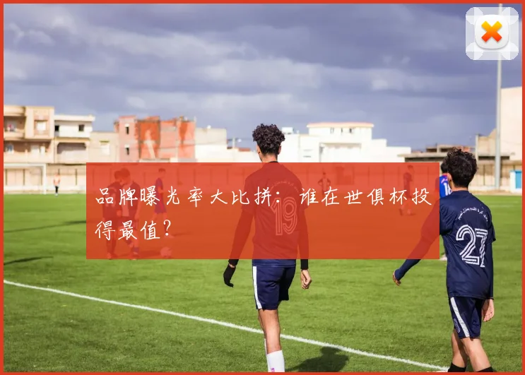 品牌曝光率大比拼:谁在世俱杯投得最值?