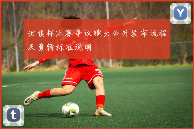 世俱杯比赛争议镜头公开发布流程及剪辑标准说明