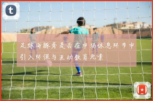 足球海豚秀是否在中场休息环节中引入环保与互动教育元素
