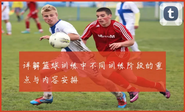 详解篮球训练中不同训练阶段的重点与内容安排