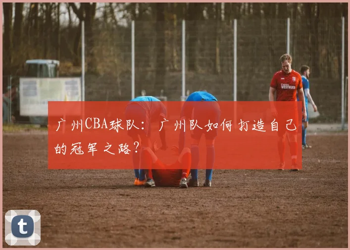广州CBA球队：广州队如何打造自己的冠军之路？